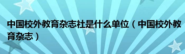 中国校外教育杂志社是什么单位（中国校外教育杂志）