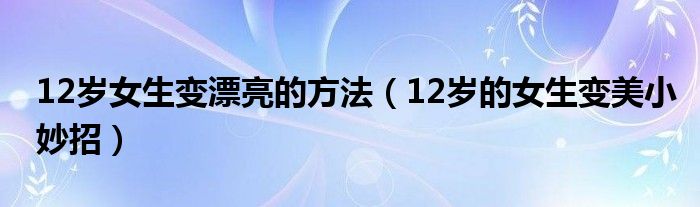 12岁女生变漂亮的方法（12岁的女生变美小妙招）