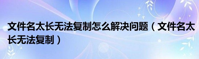 文件名太长无法复制怎么解决问题（文件名太长无法复制）