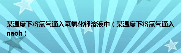 某温度下将氯气通入氢氧化钾溶液中（某温度下将氯气通入naoh）