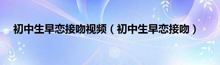 初中生早恋接吻视频（初中生早恋接吻）