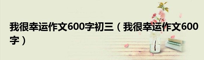 我很幸运作文600字初三（我很幸运作文600字）