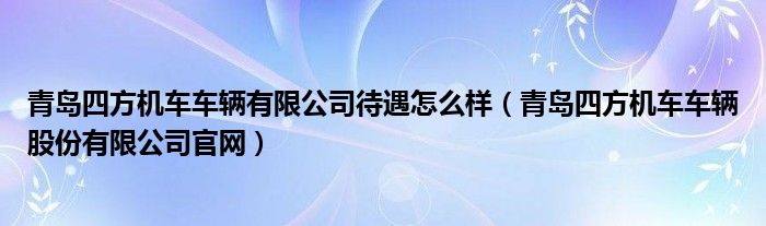 青岛四方机车车辆有限公司待遇怎么样（青岛四方机车车辆股份有限公司官网）