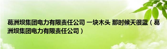 葛洲坝集团电力有限责任公司 一块木头 那时候天很蓝（葛洲坝集团电力有限责任公司）