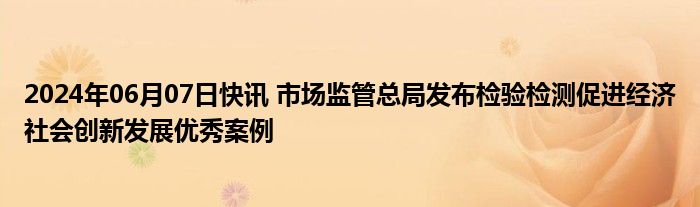 2024年06月07日快讯 市场监管总局发布检验检测促进经济社会创新发展优秀案例