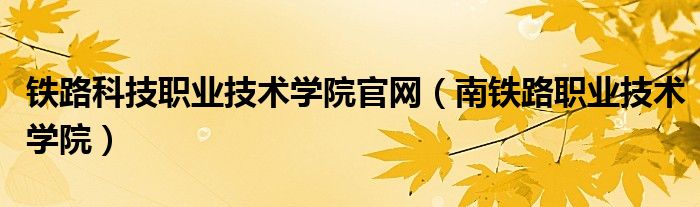 铁路科技职业技术学院官网（南铁路职业技术学院）