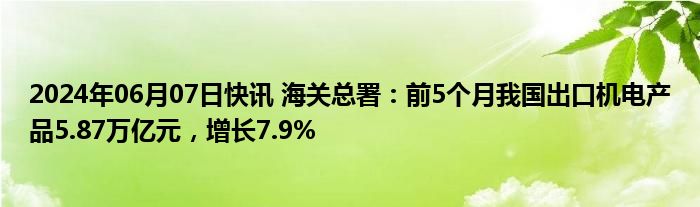 2024年06月07日快讯 海关总署：前5个月我国出口机电产品5.87万亿元，增长7.9%