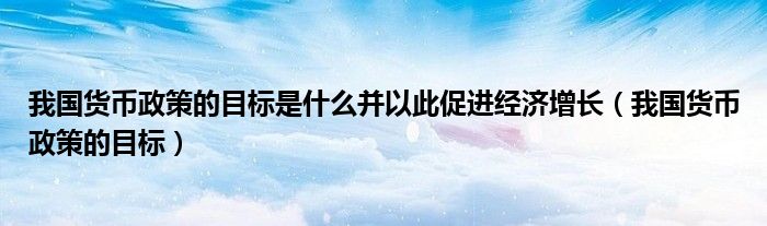 我国货币政策的目标是什么并以此促进经济增长（我国货币政策的目标）