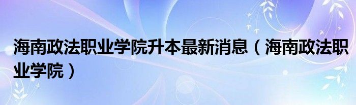 海南政法职业学院升本最新消息（海南政法职业学院）