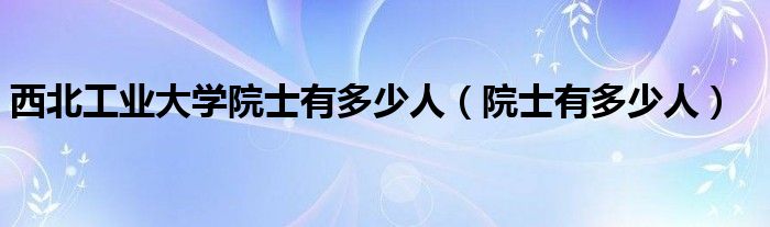 西北工业大学院士有多少人（院士有多少人）