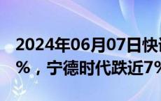 2024年06月07日快讯 创业板指跌幅扩大至2%，宁德时代跌近7%