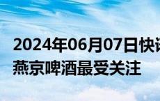 2024年06月07日快讯 18家公司获基金调研，燕京啤酒最受关注