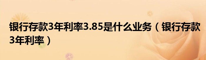 银行存款3年利率3.85是什么业务（银行存款3年利率）