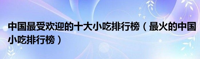 中国最受欢迎的十大小吃排行榜（最火的中国小吃排行榜）