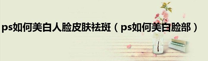 ps如何美白人脸皮肤祛斑（ps如何美白脸部）