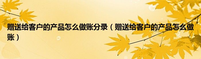 赠送给客户的产品怎么做账分录（赠送给客户的产品怎么做账）