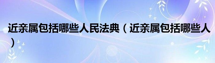 近亲属包括哪些人民法典（近亲属包括哪些人）