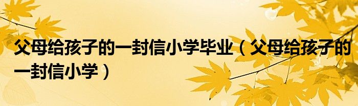 父母给孩子的一封信小学毕业（父母给孩子的一封信小学）