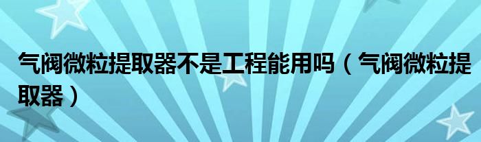 气阀微粒提取器不是工程能用吗（气阀微粒提取器）