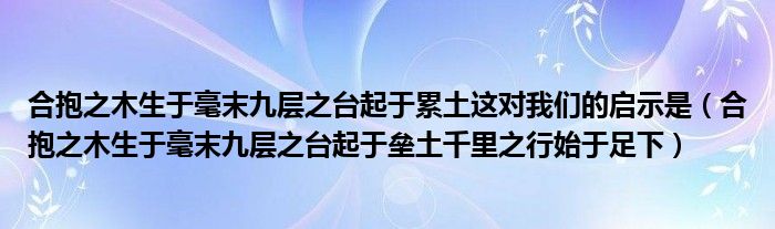 合抱之木生于毫末九层之台起于累土这对我们的启示是（合抱之木生于毫末九层之台起于垒土千里之行始于足下）