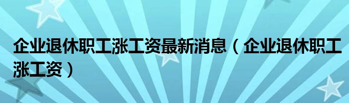 企业退休职工涨工资最新消息（企业退休职工涨工资）