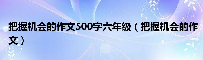 把握机会的作文500字六年级（把握机会的作文）