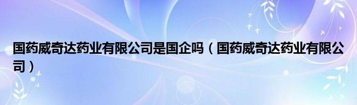 国药威奇达药业有限公司是国企吗（国药威奇达药业有限公司）