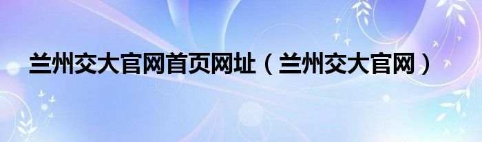 兰州交大官网首页网址（兰州交大官网）