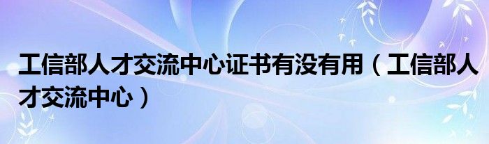 工信部人才交流中心证书有没有用（工信部人才交流中心）