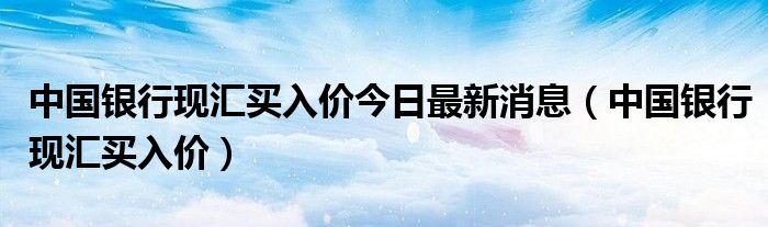 中国银行现汇买入价今日最新消息（中国银行现汇买入价）