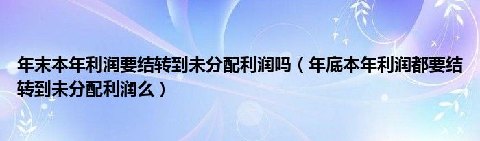 年末本年利润要结转到未分配利润吗（年底本年利润都要结转到未分配利润么）