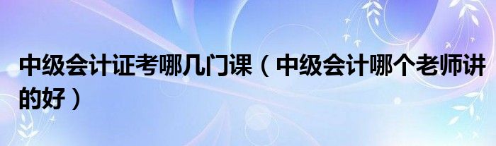 中级会计证考哪几门课（中级会计哪个老师讲的好）