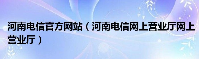 河南电信官方网站（河南电信网上营业厅网上营业厅）