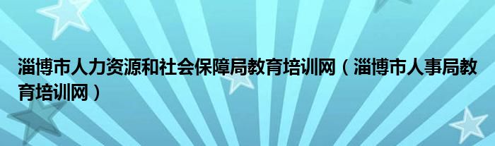 淄博市人力资源和社会保障局教育培训网（淄博市人事局教育培训网）