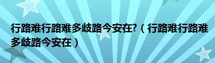 行路难行路难多歧路今安在?（行路难行路难多歧路今安在）