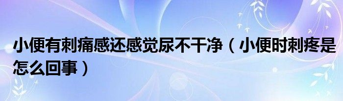 小便有刺痛感还感觉尿不干净（小便时刺疼是怎么回事）