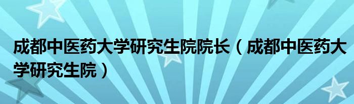 成都中医药大学研究生院院长（成都中医药大学研究生院）