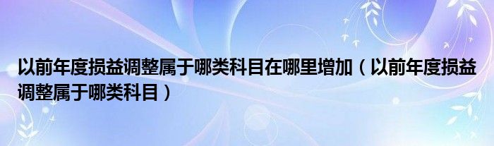 以前年度损益调整属于哪类科目在哪里增加（以前年度损益调整属于哪类科目）