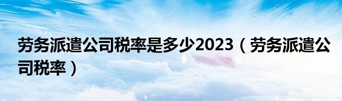 劳务派遣公司税率是多少2023（劳务派遣公司税率）