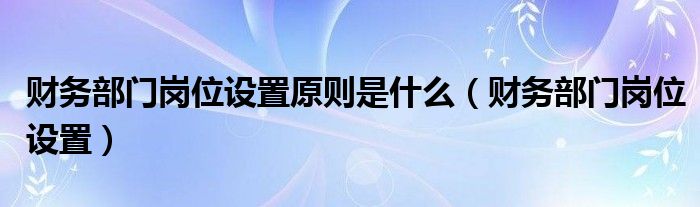 财务部门岗位设置原则是什么（财务部门岗位设置）