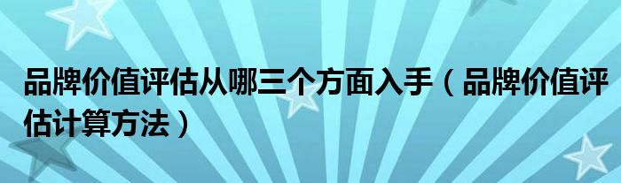 品牌价值评估从哪三个方面入手（品牌价值评估计算方法）