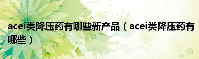 acei类降压药有哪些新产品（acei类降压药有哪些）