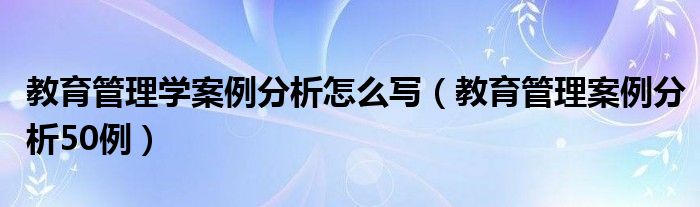 教育管理学案例分析怎么写（教育管理案例分析50例）