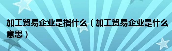 加工贸易企业是指什么（加工贸易企业是什么意思）