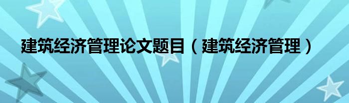 建筑经济管理论文题目（建筑经济管理）