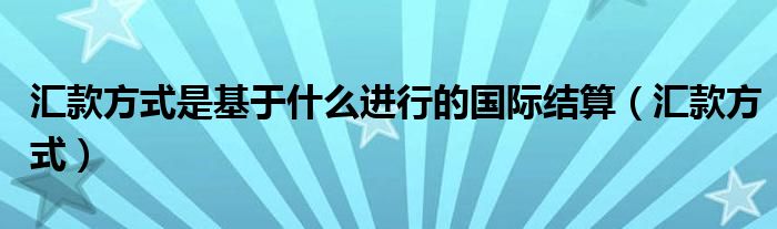 汇款方式是基于什么进行的国际结算（汇款方式）