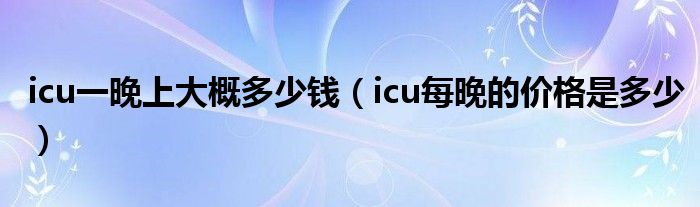 icu一晚上大概多少钱（icu每晚的价格是多少）