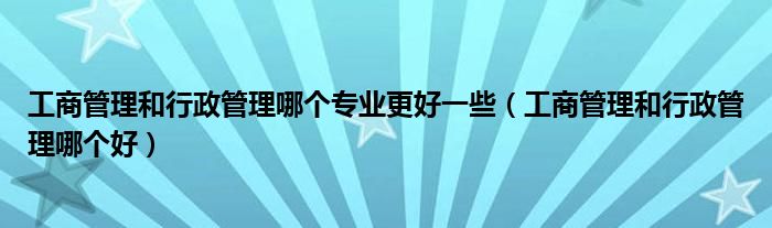 工商管理和行政管理哪个专业更好一些（工商管理和行政管理哪个好）