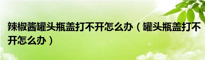 辣椒酱罐头瓶盖打不开怎么办（罐头瓶盖打不开怎么办）