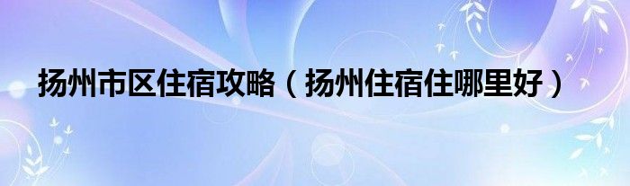 扬州市区住宿攻略（扬州住宿住哪里好）